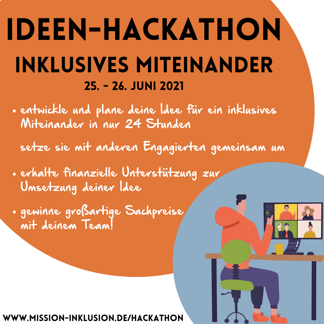 Das Beitragsbild zeigt im Hintergrund einen großen orangen und einen kleineren hellblauen Kreis. Im orangenen Kreis steht die Überschrift: „Ideen-Hackathon Inklusives Miteinander 25. – 26. Juni“. Darunter steht in Stichpunkten: „entwickle und plane deine Idee für ein inklusives Miteinander in nur 24 Stunden“, „setze sie mit anderen Engagierten gemeinsam um“, „erhalte finanzielle Unterstützung zur Umsetzung deiner Idee“ und „gewinne großartige Sachpreise mit deinem Team“. Im hellblauen Kreis ist die eine gezeichnete Figur abgebildet, die an einem Schreibtisch vor einem Computer-Bildschirm sitzt. Auf diesem sind vier Personen in einer Videokonferenz zu sehen. Unten links im Beitragsbild steht noch die Website des Projekts: www.mission-inklusion.de/hackathon © Servicestelle Jugendbeteiligung e. V., 2021