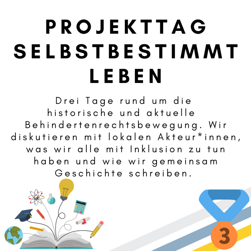 Das Bild zeigt den folgenden Text: Projekttag selbstbestimmt leben. Drei Tage rund um die historische und aktuelle Behindertenrechtsbewegung. Wir diskutieren mit lokalen Akteur*innen, was wir alle mit Inklusion zu tun haben und wie wir gemeinsam Geschichte schreiben. Außerdem ist ein Buch abgebildet aus dem eine Weltkugel, ein Hut, Stifte, eine Glühbirne, ein Taschenrechner und ein Zeugnis rausspringen. Außerdem ist eine Medaille für den dritten Platz abgebildet. © Servicestelle Jugendbeteiligung e.V., 2021