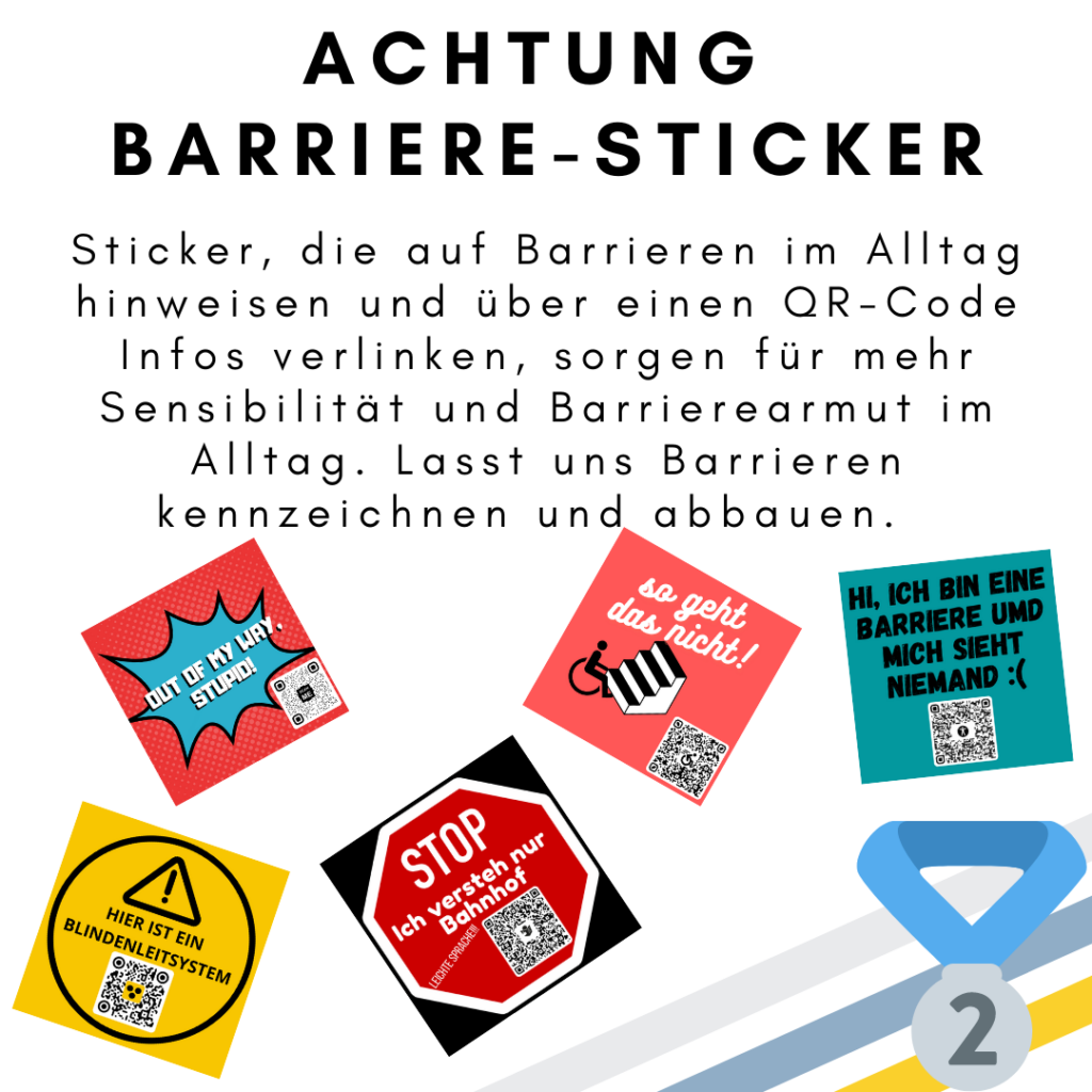 Das Bild zeigt den folgenden Text: Achtung Barriere-Sticker. Sticker, die auf Barrieren im Alltag hinweisen und über einen QR-Code Infos verlinken, sorgen für mehr Sensibilität und Barrierearmut im Alltag. Lasst uns Barrieren kennzeichnen und abbauen. Außerdem sind fünf Sticker abgebildet. Ein gelber Sticker mit QR Code und der Aufschrift „Hier ist ein Bildenleitsystem“. Ein roter Sticker mit QR Code und mit einer blauen Sprechblasen mit der Aufschrift „Out of my way, stupid“. Ein roter Sticker mit QR Code und mit der Aufschrift „Stop. Ich verstehe nur Bahnhof“ und „Leichte Sprache“. Ein hell-roter Sticker mit QR Code und mit der Aufschrift „so geht das nicht“ sowie ein Rollstuhl und eine Treppe. Ein blauer Sticker mit QR Code und mit der Aufschrift „Hi, ich bin einer Barriere und niemand sieht mich“. Außerdem ist eine Medaille für den zweiten Platz abgebildet. © Servicestelle Jugendbeteiligung e.V., 2021