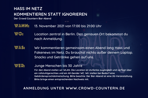 Das Bild zeigt ein Neonshild mit der Aufschrift „Bar“ über dem wieder ein blauer Filter liegt. Auf dem Bild steht der Text: „Hass im Netz - Kommentieren statt Ignorieren - der Crowd Countern Bar Abend“. Darunter stehen folgende Infos zum Event: Wann: 13. November 2021 von 17:00 bis 21:00 Uhr Wo: Bar-Atmosphäre zentral in Berlin. Die genaue Location bekommst du nach Anmeldung. Was: 2G Event, bei dem wir gemeinsam einen Abend lang Hass und Fakenews im Netz kommentieren. Du brauchst nichts außer deinem Laptop. Snacks und Drinks gehen auf uns. Wer: Junge Menschen ab 16 Jahren Für den Abend stellen wir WLAN. Die Location ist stufenlos zugänglich und verfügt über eine rollstuhlgerechte und ein All-Gender WC. Wir stellen bei Bedarf gerne Gebärdensprachdolmetschung.Anmeldung unter www.crowd-countern.de